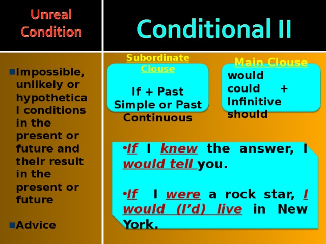 Impossible, unlikely or hypothetical conditions in the present or future and their result in the present or future  Advice  Main Clouse Subordinate Clouse  would could + Infinitive should If + Past Simple or Past Continuous If  I  knew the answer, I would tell you.  If  I were a rock star, I would (I’d) live in New York. 