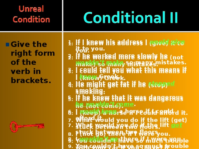 If I knew his address I would give it to you. If he worked more slowly he wouldn’t make so many mistakes. I could tell you what this means if I knew Greek. He might get fat if he stopped smoking. If he knew that it was dangerous he wouldn’t come . I would keep a horse if I could afford it. What would you do if the lift got stuck between two floors. I wouldn’t go there if I were you. You couldn’t have so much trouble with your car if you had it served regularly. I f I lived near my work I would be never late If I knew his address I (give) it to you. If he worked more slowly he (not make) so many mistakes. I could tell you what this means if I (know) Greek. He might get fat if he (stop) smoking. If he knew that it was dangerous he (not come). I (keep) a horse if I could afford it. What would you do if the lift (get) stuck between two floors. I (not go) there if I were you. You couldn’t have so much trouble with your car if you (have) it served regularly. I f I (live) near my work I (be) never late Give the right form of the verb in brackets.  