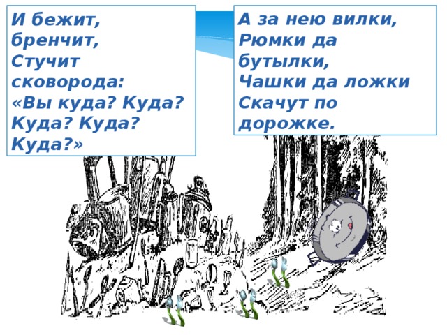 И бежит, бренчит, А за нею вилки, Стучит сковорода: Рюмки да бутылки, «Вы куда? Куда? Чашки да ложки Куда? Куда? Куда?» Скачут по дорожке. 