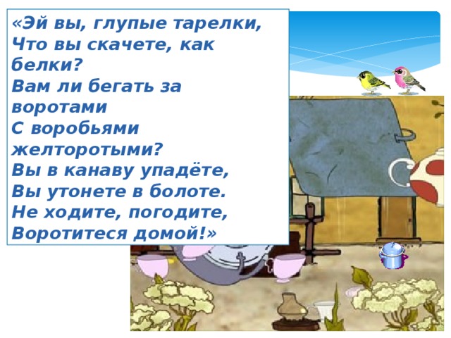 «Эй вы, глупые тарелки, Что вы скачете, как белки? Вам ли бегать за воротами С воробьями желторотыми? Вы в канаву упадёте, Вы утонете в болоте. Не ходите, погодите, Воротитеся домой!» 