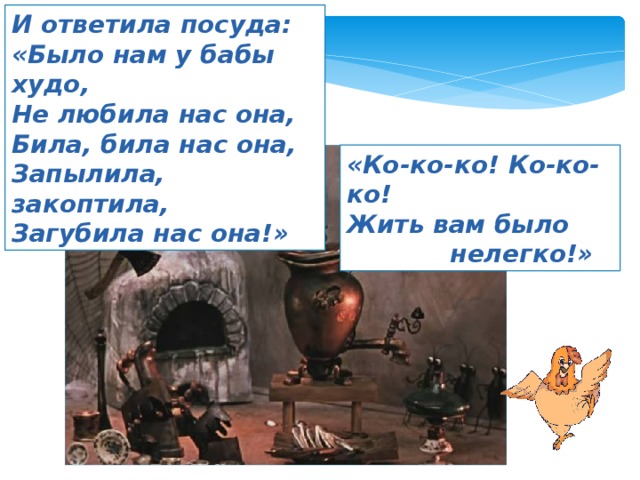 И ответила посуда: «Было нам у бабы худо, Не любила нас она, Била, била нас она, Запылила, закоптила, Загубила нас она!» «Ко-ко-ко! Ко-ко-ко! Жить вам было  нелегко!» 