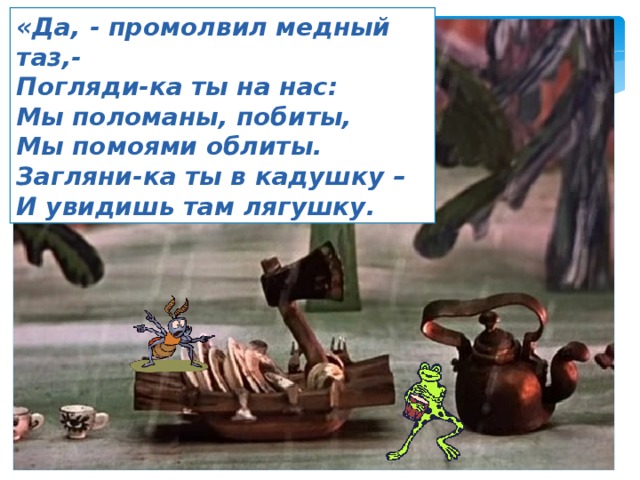 «Да, - промолвил медный таз,- Погляди-ка ты на нас: Мы поломаны, побиты, Мы помоями облиты. Загляни-ка ты в кадушку – И увидишь там лягушку. 