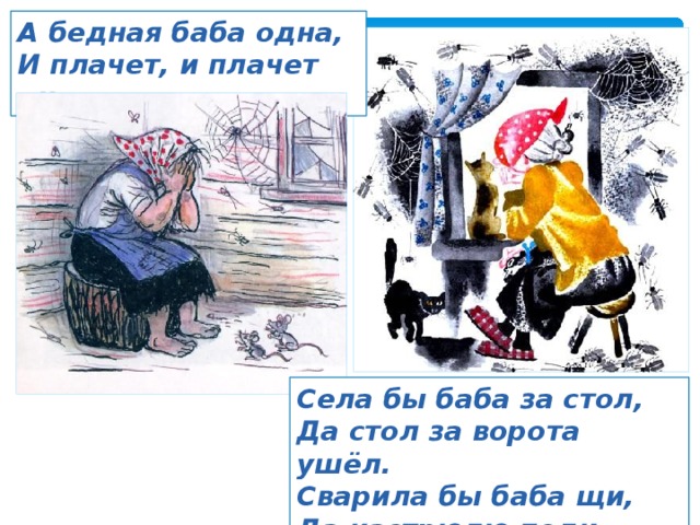 А бедная баба одна, И плачет, и плачет она. Села бы баба за стол, Да стол за ворота ушёл. Сварила бы баба щи, Да кастрюлю поди поищи! 