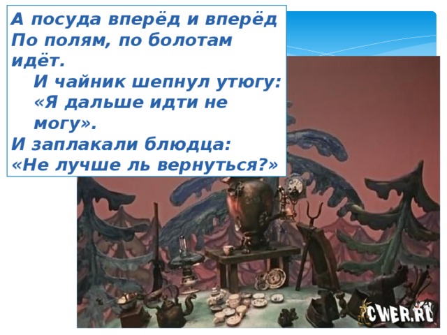 А посуда вперёд и вперёд По полям, по болотам идёт. И чайник шепнул утюгу: «Я дальше идти не могу». И заплакали блюдца: «Не лучше ль вернуться?» 