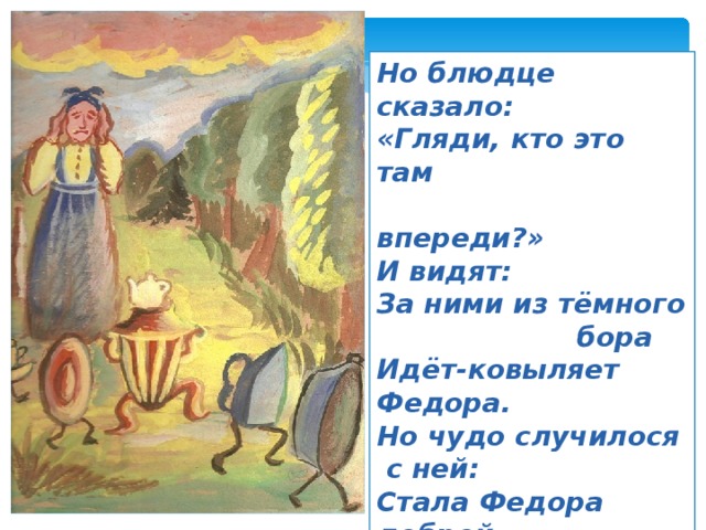 Но блюдце сказало: «Гляди, кто это там  впереди?» И видят: За ними из тёмного  бора Идёт-ковыляет Федора. Но чудо случилося  с ней: Стала Федора добрей. 