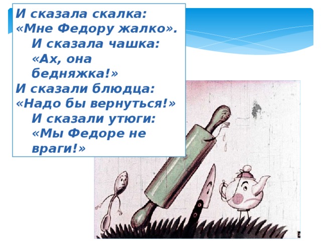 И сказала скалка: «Мне Федору жалко». И сказала чашка: «Ах, она бедняжка!» И сказали блюдца: «Надо бы вернуться!» И сказали утюги: «Мы Федоре не враги!» 
