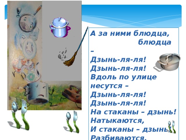 А за ними блюдца,  блюдца – Дзынь-ля-ля! Дзынь-ля-ля! Вдоль по улице несутся – Дзынь-ля-ля! Дзынь-ля-ля! На стаканы – дзынь! Натыкаются, И стаканы – дзынь! Разбиваются. 