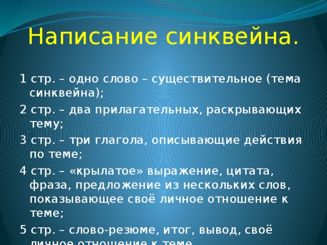 Написание синквейна. 1 стр. – одно слово – существительное (тема синквейна); 2 стр. – два прилагательных, раскрывающих тему; 3 стр. – три глагола, описывающие действия по теме; 4 стр. – «крылатое» выражение, цитата, фраза, предложение из нескольких слов, показывающее своё личное отношение к теме; 5 стр. – слово-резюме, итог, вывод, своё личное отношение к теме. 