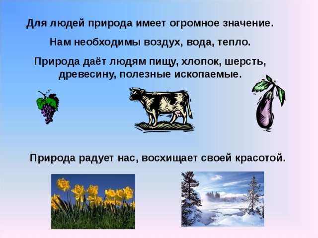 Для людей природа имеет огромное значение. Нам необходимы воздух, вода, тепло. Природа даёт людям пищу, хлопок, шерсть, древесину, полезные ископаемые. Природа радует нас, восхищает своей красотой. 