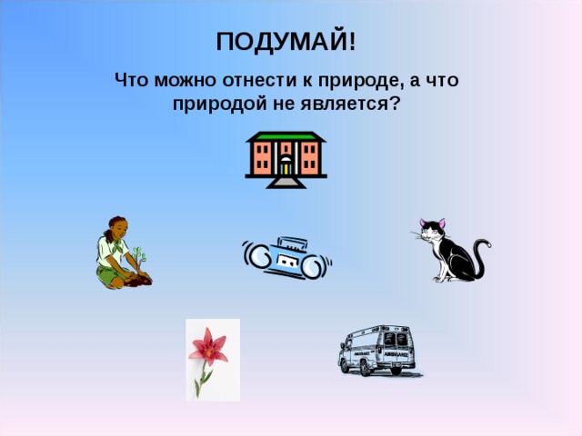 ПОДУМАЙ! Что можно отнести к природе, а что природой не является? 