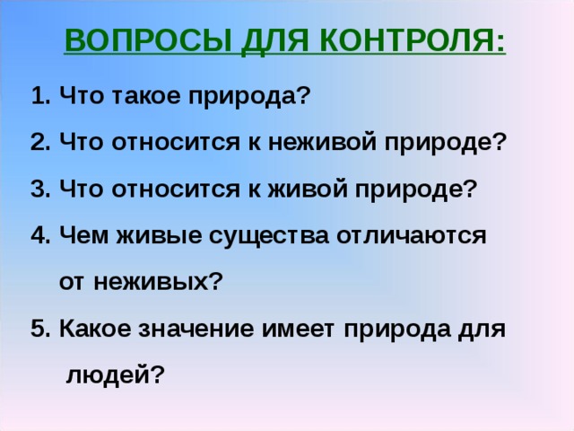ВОПРОСЫ ДЛЯ КОНТРОЛЯ:  Что такое природа? 2. Что относится к неживой природе? 3. Что относится к живой природе? 4. Чем живые существа отличаются  от неживых? 5. Какое значение имеет природа для  людей? 