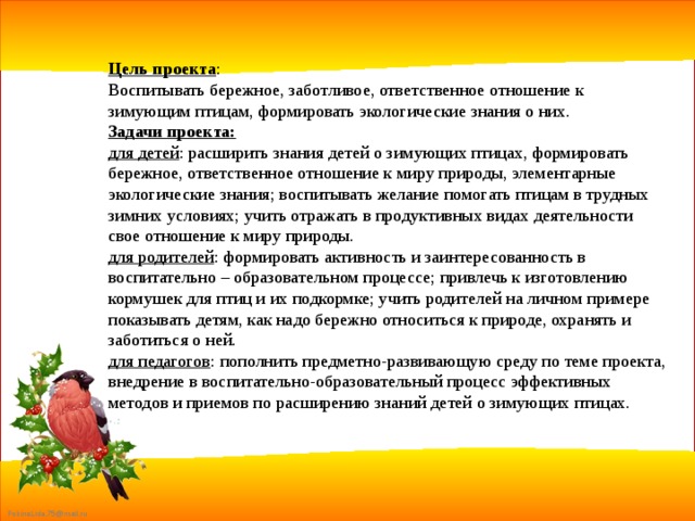 Цель проекта : Воспитывать бережное, заботливое, ответственное отношение к зимующим птицам, формировать экологические знания о них. Задачи проекта: для детей : расширить знания детей о зимующих птицах, формировать бережное, ответственное отношение к миру природы, элементарные экологические знания; воспитывать желание помогать птицам в трудных зимних условиях; учить отражать в продуктивных видах деятельности свое отношение к миру природы. для родителей : формировать активность и заинтересованность в воспитательно – образовательном процессе; привлечь к изготовлению кормушек для птиц и их подкормке; учить родителей на личном примере показывать детям, как надо бережно относиться к природе, охранять и заботиться о ней. для педагогов : пополнить предметно-развивающую среду по теме проекта, внедрение в воспитательно-образовательный процесс эффективных методов и приемов по расширению знаний детей о зимующих птицах. 