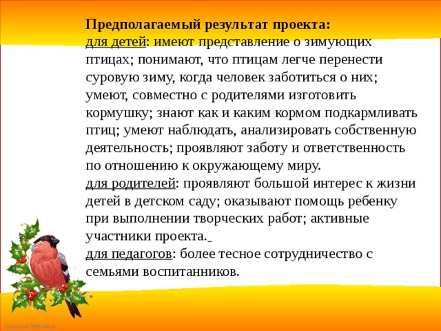 Предполагаемый результат проекта: для детей : имеют представление о зимующих птицах; понимают, что птицам легче перенести суровую зиму, когда человек заботиться о них; умеют, совместно с родителями изготовить кормушку; знают как и каким кормом подкармливать птиц; умеют наблюдать, анализировать собственную деятельность; проявляют заботу и ответственность по отношению к окружающему миру. для родителей : проявляют большой интерес к жизни детей в детском саду; оказывают помощь ребенку при выполнении творческих работ; активные участники проекта.  для педагогов : более тесное сотрудничество с семьями воспитанников. 