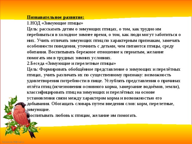 Познавательное развитие: 1.НОД «Зимующие птицы» Цель: рассказать детям о зимующих птицах, о том, как трудно им перебиваться в холодное зимнее время, о том, как люди могут заботиться о них. Учить отличать зимующих птиц по характерным признакам, замечать особенности поведения, уточнить с детьми, чем питаются птицы, среду обитания. Воспитывать бережное отношение к пернатым, желание помогать им в трудных зимних условиях. 2.Беседа «Зимующие и перелетные птицы» Цель: Формировать обобщённое представление о зимующих и перелётных птицах, учить различать их по существенному признаку: возможность   удовлетворения потребности в пище. Углублять представления о причинах отлёта птиц (исчезновения основного корма, замерзание водоёмов, земли), классифицировать птиц на зимующих и перелётных на основе установления связи между характером корма и возможностью его добывания. Обогащать словарь путем введения слов: корм, перелетные, зимующие. Воспитывать любовь к птицам, желание им помогать. 