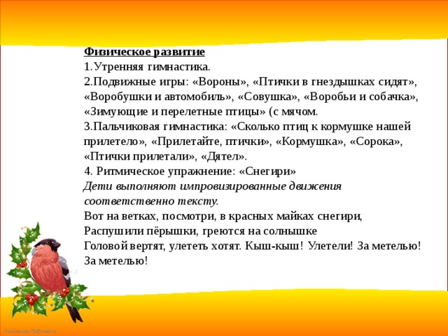 Физическое развитие 1.Утренняя гимнастика. 2.Подвижные игры: «Вороны», «Птички в гнездышках сидят», «Воробушки и автомобиль», «Совушка», «Воробьи и собачка», «Зимующие и перелетные птицы» (с мячом. 3.Пальчиковая гимнастика: «Сколько птиц к кормушке нашей прилетело», «Прилетайте, птички», «Кормушка», «Сорока», «Птички прилетали», «Дятел». 4. Ритмическое упражнение: «Снегири» Дети выполняют импровизированные движения соответственно тексту. Вот на ветках, посмотри, в красных майках снегири, Распушили пёрышки, греются на солнышке Головой вертят, улететь хотят. Кыш-кыш! Улетели! За метелью! За метелью! 