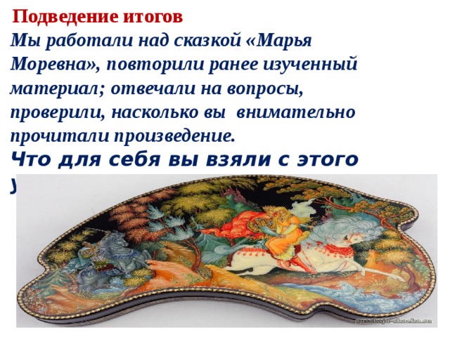   Подведение итогов Мы работали над сказкой «Марья Моревна», повторили ранее изученный материал; отвечали на вопросы, проверили, насколько вы  внимательно прочитали произведение. Что для себя вы взяли с этого урока ? 