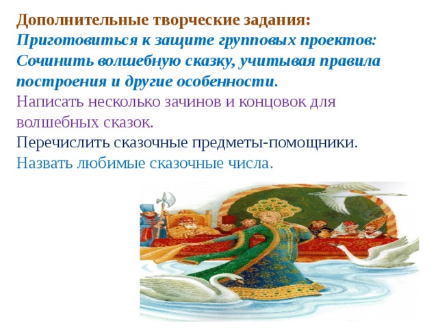 Дополнительные творческие задания:   Приготовиться к защите групповых проектов: Сочинить волшебную сказку, учитывая правила построения и другие особенности. Написать несколько зачинов и концовок для волшебных сказок. Перечислить сказочные предметы-помощники. Назвать любимые сказочные числа. 
