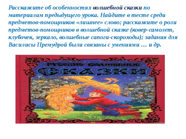 Расскажите об особенностях волшебной сказки по материалам предыдущего урока. Найдите в тесте среди предметов-помощников «лишнее» слово; расскажите о роли предметов-помощников в волшебной сказке (ковер-самолет, клубочек, зеркало, волшебные сапоги-скороходы); задания для Василисы Премудрой были связаны с умениями … и др. 
