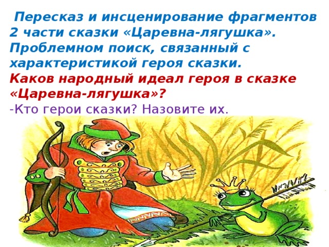   Пересказ и инсценирование фрагментов 2 части сказки «Царевна-лягушка». Проблемном поиск, связанный с характеристикой героя сказки. Каков народный идеал героя в сказке «Царевна-лягушка»? -Кто герои сказки? Назовите их. 
