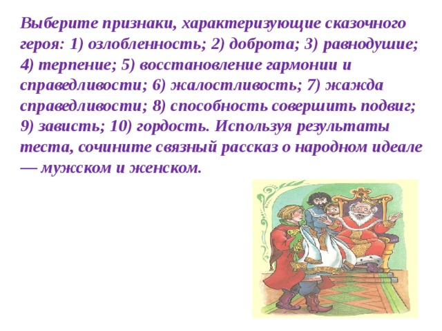 Выберите признаки, харак­теризующие сказочного героя: 1) озлобленность; 2) доброта; 3) равнодушие; 4) терпение; 5) восстановление гармонии и справедливости; 6) жалостли­вость; 7) жажда справедливости; 8) способность совершить подвиг; 9) за­висть; 10) гордость. Используя результаты теста, сочините связный рассказ о народном идеале — мужском и женском.  