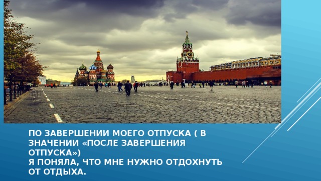По завершении моего отпуска ( в  значении «после завершения отпуска»)  я поняла, что мне нужно отдохнуть  от отдыха. 