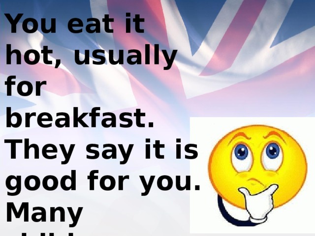 You eat it hot, usually for breakfast. They say it is good for you. Many children don’t often like it. 