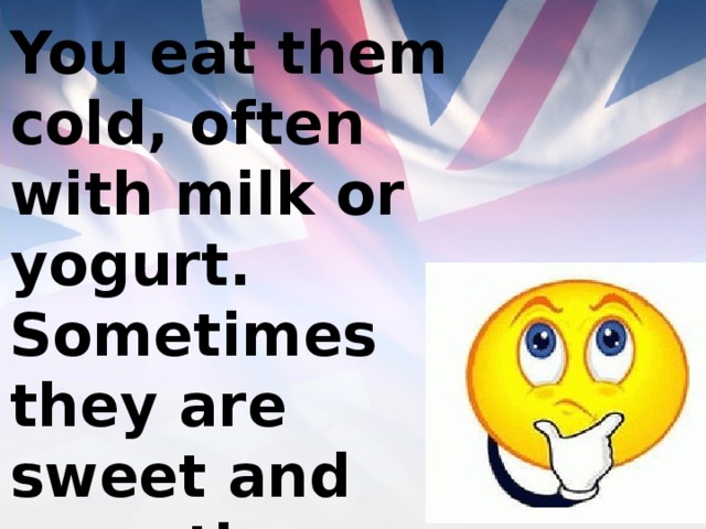 You eat them cold, often with milk or yogurt. Sometimes they are sweet and sometimes they are not. 