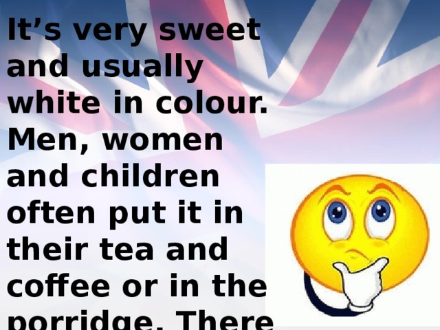 It’s very sweet and usually white in colour. Men, women and children often put it in their tea and coffee or in the porridge. There is a lot of it in any jam. 