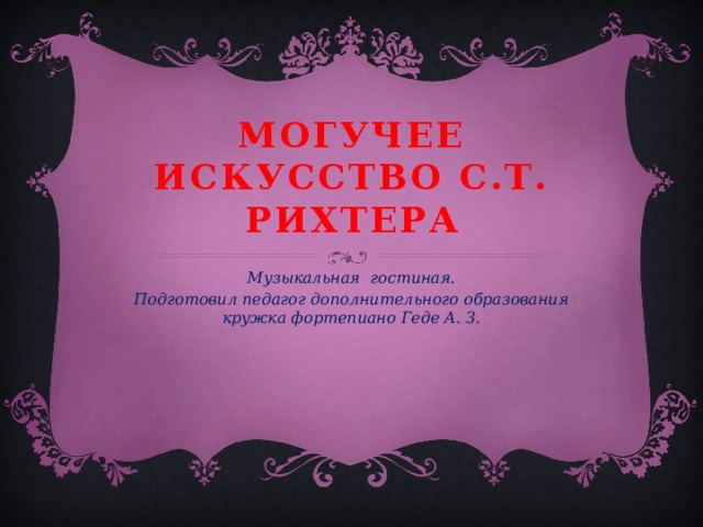 Могучее искусство С.Т. Рихтера Музыкальная гостиная. Подготовил педагог дополнительного образования кружка фортепиано Геде А. З.  