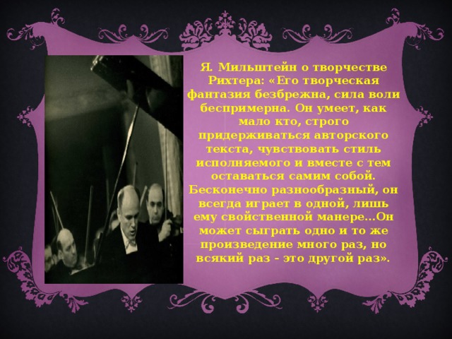 Я. Мильштейн о творчестве Рихтера: «Его творческая фантазия безбрежна, сила воли беспримерна. Он умеет, как мало кто, строго придерживаться авторского текста, чувствовать стиль исполняемого и вместе с тем оставаться самим собой. Бесконечно разнообразный, он всегда играет в одной, лишь ему свойственной манере…Он может сыграть одно и то же произведение много раз, но всякий раз - это другой раз».   