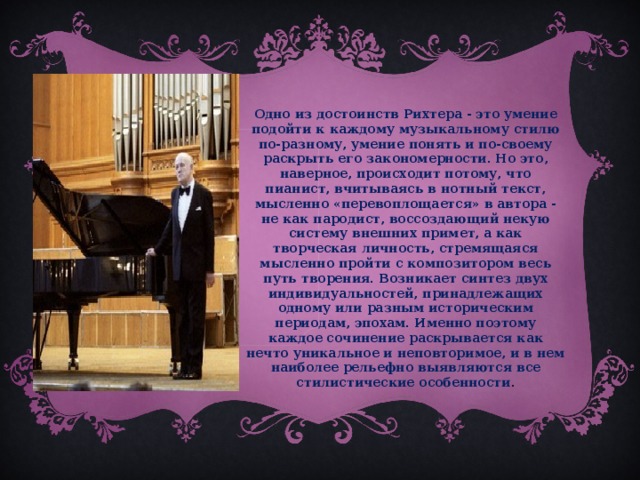 Одно из достоинств Рихтера - это умение подойти к каждому музыкальному стилю по-разному, умение понять и по-своему раскрыть его закономерности. Но это, наверное, происходит потому, что пианист, вчитываясь в нотный текст, мысленно «перевоплощается» в автора - не как пародист, воссоздающий некую систему внешних примет, а как творческая личность, стремящаяся мысленно пройти с композитором весь путь творения. Возникает синтез двух индивидуальностей, принадлежащих одному или разным историческим периодам, эпохам. Именно поэтому каждое сочинение раскрывается как нечто уникальное и неповторимое, и в нем наиболее рельефно выявляются все стилистические особенности .  