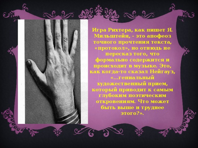 Игра Рихтера, как пишет Я. Мильштейн, - это апофеоз точного прочтения текста, «протокол», но отнюдь не пересказ того, что формально содержится и происходит в музыке. Это, как когда-то сказал Нейгауз, «…гениальный художественный прием, который приводит к самым глубоким поэтическим откровениям. Что может быть выше и труднее этого?».  