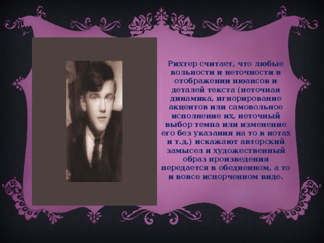 Рихтер считает, что любые вольности и неточности в отображении нюансов и деталей текста (неточная динамика, игнорирование акцентов или самовольное исполнение их, неточный выбор темпа или изменение его без указания на то в нотах и т.д.) искажают авторский замысел и художественный образ произведения передается в обедненном, а то и вовсе испорченном виде.  