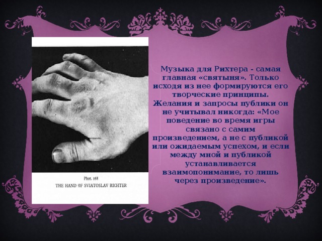 Музыка для Рихтера - самая главная «святыня». Только исходя из нее формируются его творческие принципы. Желания и запросы публики он не учитывал никогда: «Мое поведение во время игры связано с самим произведением, а не с публикой или ожидаемым успехом, и если между мной и публикой устанавливается взаимопонимание, то лишь через произведение».  