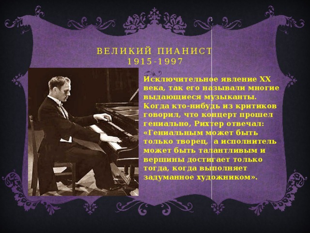 великий пианист  1915-1997 Исключительное явление ХХ века, так его называли многие выдающиеся музыканты. Когда кто-нибудь из критиков говорил, что концерт прошел гениально, Рихтер отвечал: «Гениальным может быть только творец, а исполнитель может быть талантливым и вершины достигает только тогда, когда выполняет задуманное художником».  