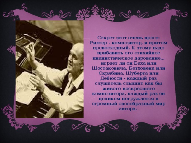 Секрет этот очень прост: Рихтер - композитор, и притом превосходный. К этому надо прибавить его стихийное пианистическое дарование… играет ли он Баха или Шостаковича, Бетховена или Скрябина, Шуберта или Дебюсси - каждый раз слушатель слышит как бы живого воскресшего композитора, каждый раз он целиком погружается в огромный своеобразный мир автора.  