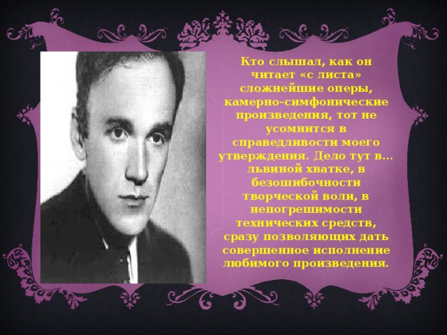 Кто слышал, как он читает «с листа» сложнейшие оперы, камерно-симфонические произведения, тот не усомнится в справедливости моего утверждения. Дело тут в… львиной хватке, в безошибочности творческой воли, в непогрешимости технических средств, сразу позволяющих дать совершенное исполнение любимого произведения.  