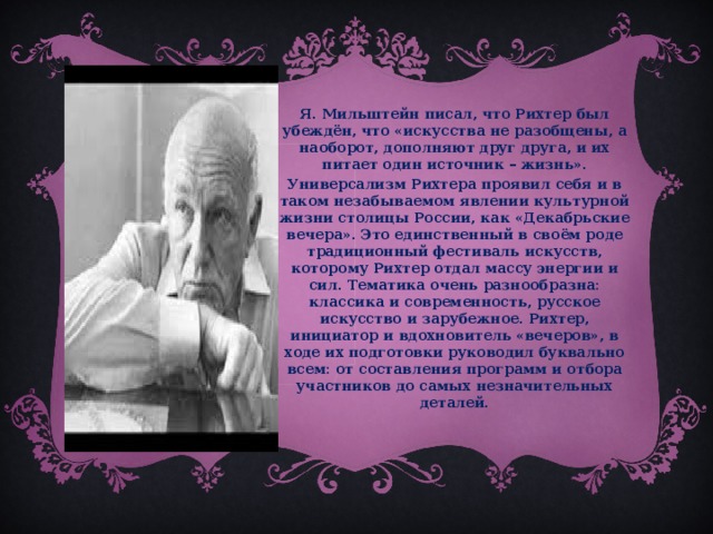 Я. Мильштейн писал, что Рихтер был убеждён, что «искусства не разобщены, а наоборот, дополняют друг друга, и их питает один источник – жизнь». Универсализм Рихтера проявил себя и в таком незабываемом явлении культурной жизни столицы России, как «Декабрьские вечера». Это единственный в своём роде традиционный фестиваль искусств, которому Рихтер отдал массу энергии и сил. Тематика очень разнообразна: классика и современность, русское искусство и зарубежное. Рихтер, инициатор и вдохновитель «вечеров», в ходе их подготовки руководил буквально всем: от составления программ и отбора участников до самых незначительных деталей.  