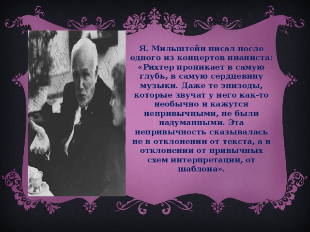 Я. Мильштейн писал после одного из концертов пианиста: «Рихтер проникает в самую глубь, в самую сердцевину музыки. Даже те эпизоды, которые звучат у него как-то необычно и кажутся непривычными, не были надуманными. Эта непривычность сказывалась не в отклонении от текста, а в отклонении от привычных схем интерпретации, от шаблона».  
