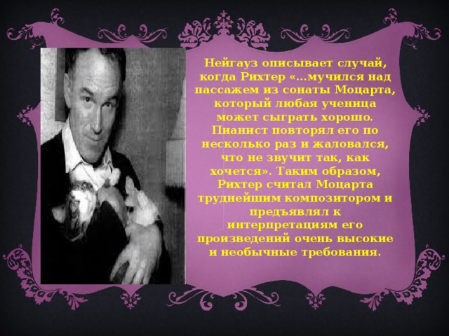 Нейгауз описывает случай, когда Рихтер «…мучился над пассажем из сонаты Моцарта, который любая ученица может сыграть хорошо. Пианист повторял его по несколько раз и жаловался, что не звучит так, как хочется». Таким образом, Рихтер считал Моцарта труднейшим композитором и предъявлял к интерпретациям его произведений очень высокие и необычные требования.   