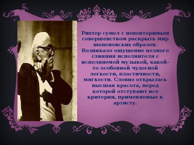 Рихтер сумел с неповторимым совершенством раскрыть мир шопеновских образов. Возникало ощущение полного слияния исполнителя с исполняемой музыкой, какой-то особенной чудесной легкости, пластичности, мягкости. Словно открылась высшая красота, перед которой отступают все критерии, применяемые к артисту.   