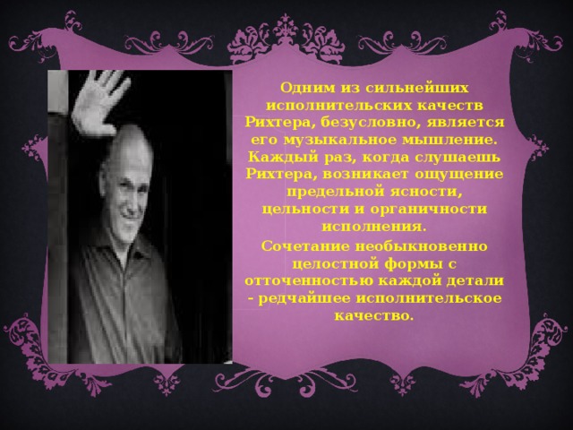 Одним из сильнейших исполнительских качеств Рихтера, безусловно, является его музыкальное мышление. Каждый раз, когда слушаешь Рихтера, возникает ощущение предельной ясности, цельности и органичности исполнения. Сочетание необыкновенно целостной формы с отточенностью каждой детали - редчайшее исполнительское качество.  