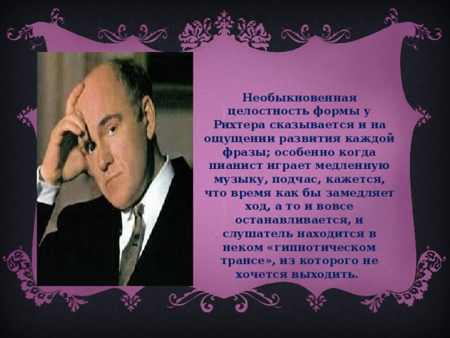 Необыкновенная целостность формы у Рихтера сказывается и на ощущении развития каждой фразы; особенно когда пианист играет медленную музыку, подчас, кажется, что время как бы замедляет ход, а то и вовсе останавливается, и слушатель находится в неком «гипнотическом трансе», из которого не хочется выходить.  