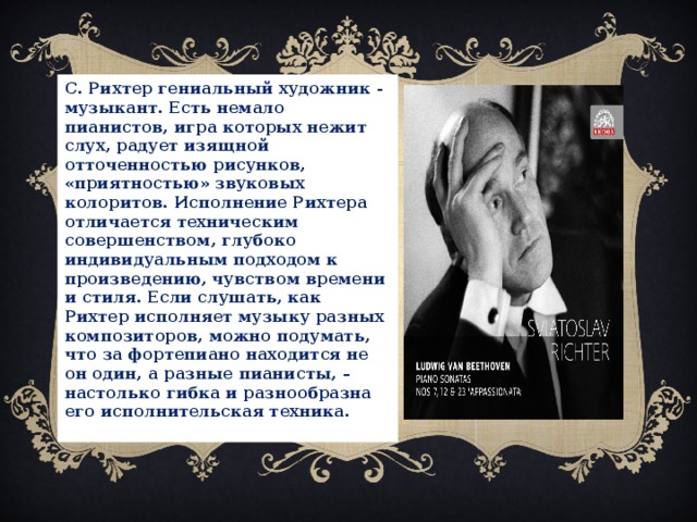 С. Рихтер гениальный художник - музыкант. Есть немало пианистов, игра которых нежит слух, радует изящной отточенностью рисунков, «приятностью» звуковых колоритов. Исполнение Рихтера отличается техническим совершенством, глубоко индивидуальным подходом к произведению, чувством времени и стиля. Если слушать, как Рихтер исполняет музыку разных композиторов, можно подумать, что за фортепиано находится не он один, а разные пианисты, – настолько гибка и разнообразна его исполнительская техника.  