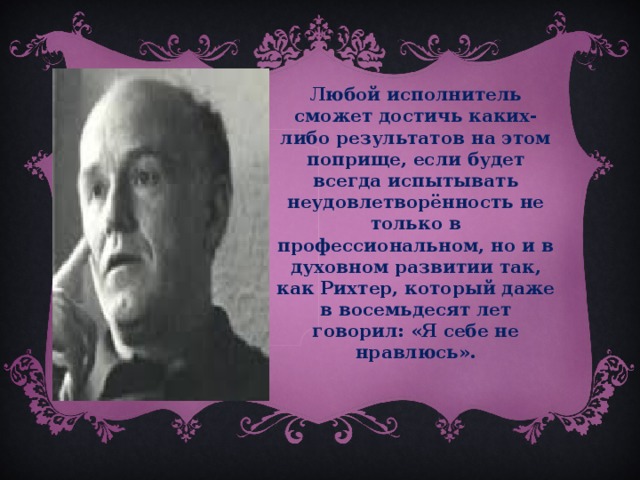 Любой исполнитель сможет достичь каких-либо результатов на этом поприще, если будет всегда испытывать неудовлетворённость не только в профессиональном, но и в духовном развитии так, как Рихтер, который даже в восемьдесят лет говорил: «Я себе не нравлюсь».  