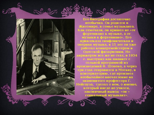 Его биография достаточно необычна. Он родился в Житомире, в семье музыканта. Как отмечали, он пришел не «от фортепиано к музыке, а от музыки к фортепиано». Его привлекала симфоническая и оперная музыка, в 15 лет он уже работал концертмейстером в Одесской филармонии. Но дирижером все же не стал, в 1934 г. выступил как пианист с сольной программой из произведений Ф. Шопена, а через три года отправился в Москву, в консерваторию, где произвел необычайное впечатление на знаменитого профессора Г. Нейгауза, сделал о нем, о юноше, который нигде не учился, лаконичный вывод: «он – гениальный музыкант».  