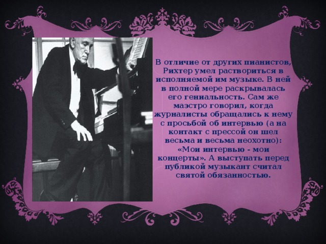 В отличие от других пианистов, Рихтер умел раствориться в исполняемой им музыке. В ней в полной мере раскрывалась его гениальность. Сам же маэстро говорил, когда журналисты обращались к нему с просьбой об интервью (а на контакт с прессой он шел весьма и весьма неохотно): «Мои интервью - мои концерты». А выступать перед публикой музыкант считал святой обязанностью.  