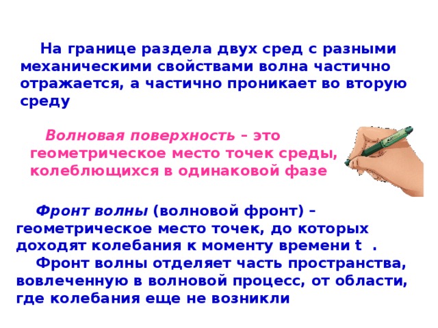  На границе раздела двух сред с разными механическими свойствами волна частично отражается, а частично проникает во вторую среду  Волновая поверхность – это геометрическое место точек среды, колеблющихся в одинаковой фазе  Фронт волны (волновой фронт) – геометрическое место точек, до которых доходят колебания к моменту времени t  .  Фронт волны отделяет часть пространства, вовлеченную в волновой процесс, от области, где колебания еще не возникли 