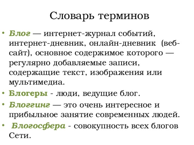 Словарь терминов Блог  — интернет-журнал событий, интернет-дневник, онлайн-дневник (веб-сайт), основное содержимое которого — регулярно добавляемые записи, содержащие текст, изображения или мультимедиа. Блогеры - люди, ведущие блог. Блоггинг — это очень интересное и прибыльное занятие современных людей.  Блогосфера - совокупность всех блогов Сети. 