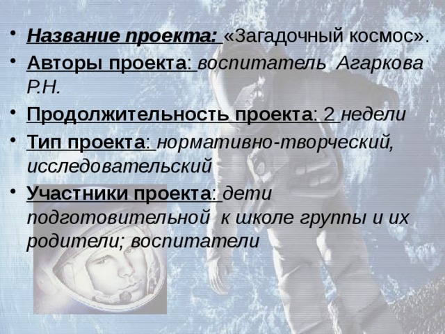 Название проекта: «Загадочный космос». Авторы проекта : воспитатель Агаркова Р.Н. Продолжительность проекта : 2 недели Тип проекта : нормативно-творческий, исследовательский Участники проекта : дети подготовительной к школе группы и их родители; воспитатели 